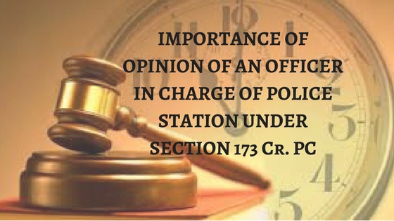 IMPORTANCE OF OPINION OF AN OFFICER IN CHARGE OF POLICE STATION UNDER SECTION 173 Cr. PC