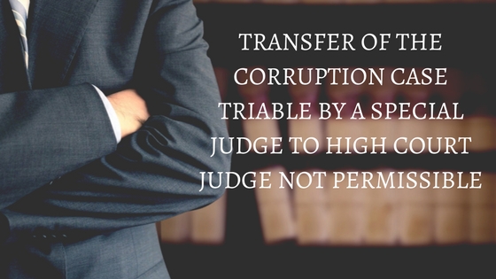 TRANSFER OF THE CORRUPTION CASE TRIABLE BY A SPECIAL JUDGE TO HIGH COURT JUDGE NOT PERMISSIBLE