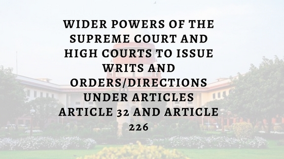 WIDER POWERS OF THE SUPREME COURT AND HIGH COURTS TO ISSUE WRITS AND ORDERS/DIRECTIONS UNDER ARTICLES ARTICLE 32 AND ARTICLE 226