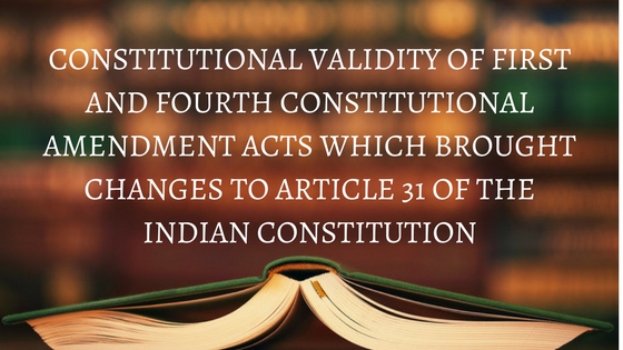 CONSTITUTIONAL VALIDITY OF FIRST AND FOURTH CONSTITUTIONAL AMENDMENT ACTS WHICH BROUGHT CHANGES TO ARTICLE 31 OF THE INDIAN CONSTITUTION
