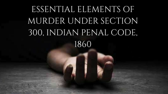 ESSENTIAL ELEMENTS OF MURDER UNDER SECTION 300, INDIAN PENAL CODE, 1860