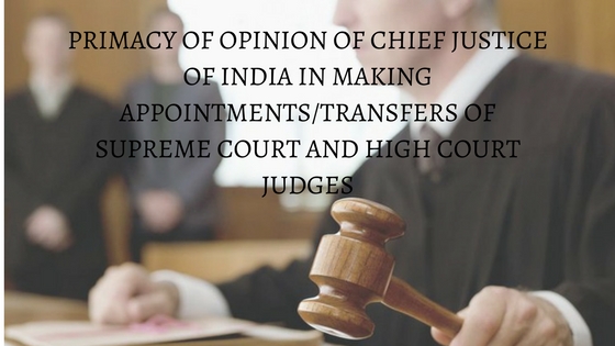 PRIMACY OF OPINION OF CHIEF JUSTICE OF INDIA IN MAKING APPOINTMENTSTRANSFERS OF SUPREME COURT AND HIGH COURT JUDGES