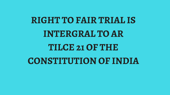 RIGHT TO FAIR TRIAL IS INTERGRAL TO ARTILCE 21 OF THE CONSTITUTION OF INDIA